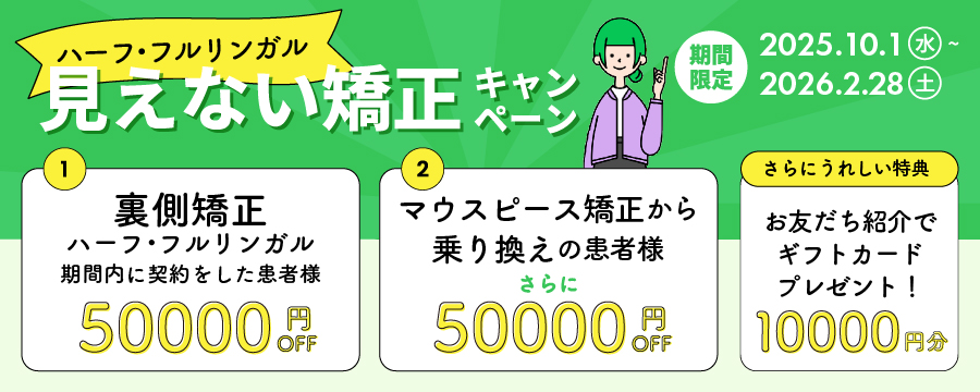 見えない矯正キャンペーン。裏側矯正を期間内にご契約で治療費50000円OFF。マウスピース矯正からの乗り換えの方はさらに50000円OFF。さらに、お友達紹介でギフトカード10000円分プレゼント!